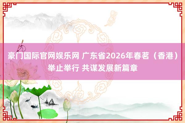 豪门国际官网娱乐网 广东省2026年春茗（香港）举止举行 共谋发展新篇章