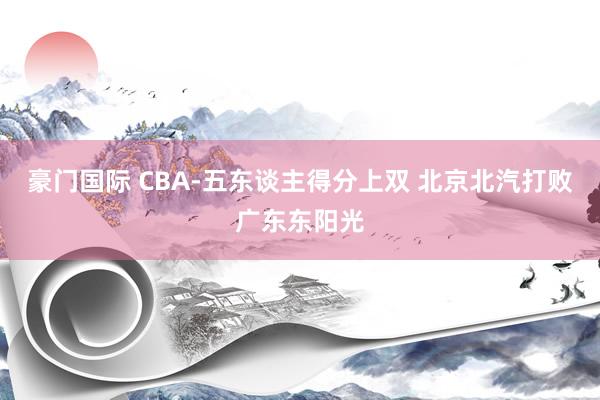 豪门国际 CBA-五东谈主得分上双 北京北汽打败广东东阳光