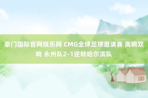 豪门国际官网娱乐网 CMG全球足球邀请赛 高响双响 永州队2-1逆转哈尔滨队