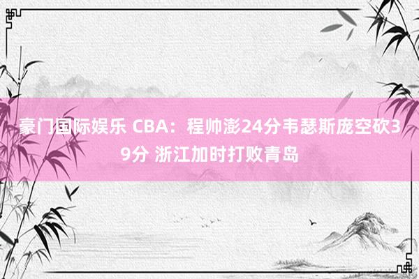 豪门国际娱乐 CBA：程帅澎24分韦瑟斯庞空砍39分 浙江加时打败青岛