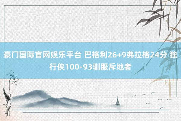 豪门国际官网娱乐平台 巴格利26+9弗拉格24分 独行侠100-93驯服斥地者