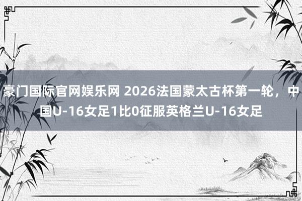 豪门国际官网娱乐网 2026法国蒙太古杯第一轮，中国U-16女足1比0征服英格兰U-16女足