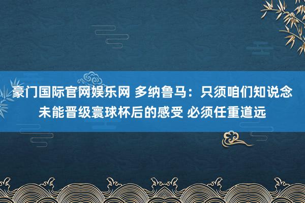 豪门国际官网娱乐网 多纳鲁马：只须咱们知说念未能晋级寰球杯后的感受 必须任重道远