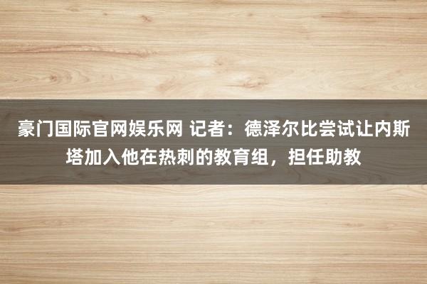 豪门国际官网娱乐网 记者：德泽尔比尝试让内斯塔加入他在热刺的教育组，担任助教