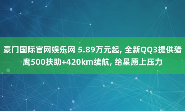 豪门国际官网娱乐网 5.89万元起， 全新QQ3提供猎鹰500扶助+420km续航， 给星愿上压力