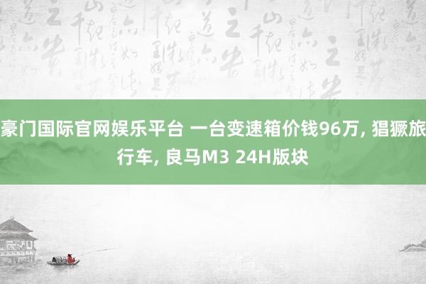豪门国际官网娱乐平台 一台变速箱价钱96万， 猖獗旅行车， 良马M3 24H版块