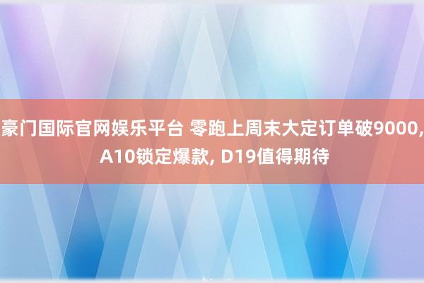 豪门国际官网娱乐平台 零跑上周末大定订单破9000， A10锁定爆款， D19值得期待