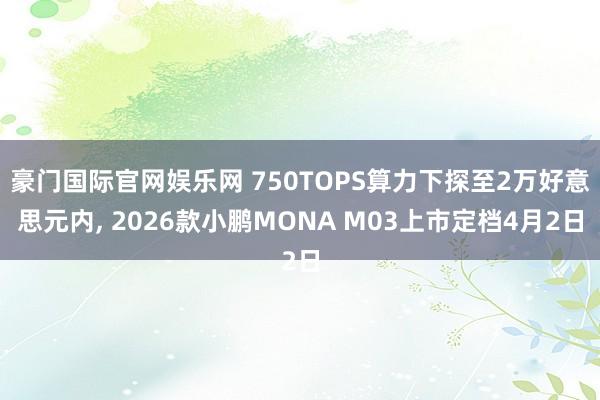 豪门国际官网娱乐网 750TOPS算力下探至2万好意思元内， 2026款小鹏MONA M03上市定档4月2日