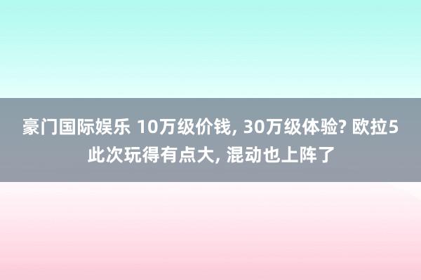 豪门国际娱乐 10万级价钱， 30万级体验? 欧拉5此次玩得有点大， 混动也上阵了