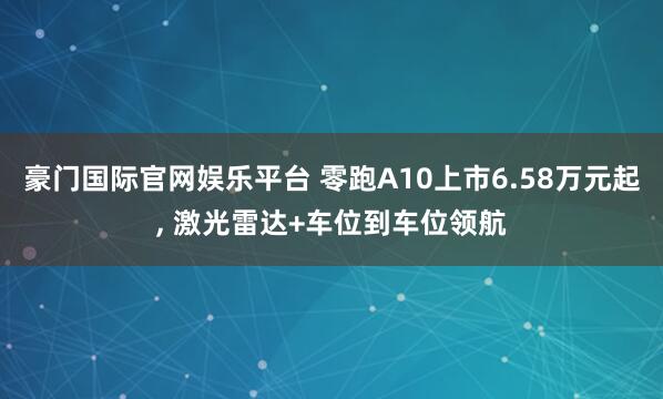 豪门国际官网娱乐平台 零跑A10上市6.58万元起， 激光雷达+车位到车位领航