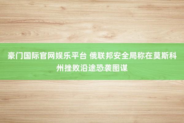 豪门国际官网娱乐平台 俄联邦安全局称在莫斯科州挫败沿途恐袭图谋