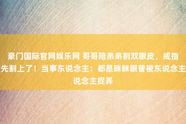 豪门国际官网娱乐网 哥哥陪弟弟割双眼皮，戒指我方先割上了！当事东说念主：都是眯眯眼曾被东说念主捉弄