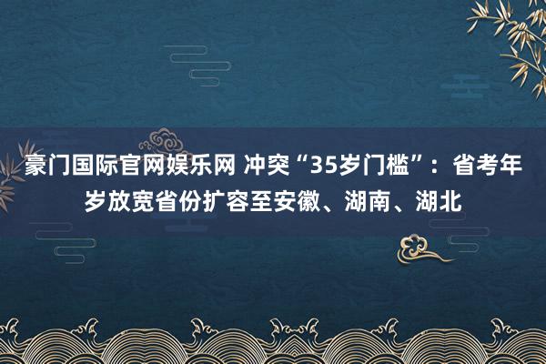 豪门国际官网娱乐网 冲突“35岁门槛”：省考年岁放宽省份扩容至安徽、湖南、湖北