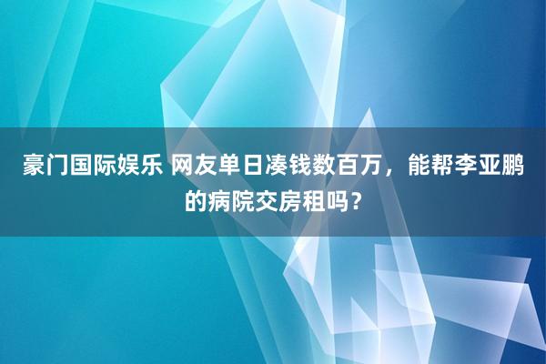 豪门国际娱乐 网友单日凑钱数百万，能帮李亚鹏的病院交房租吗？
