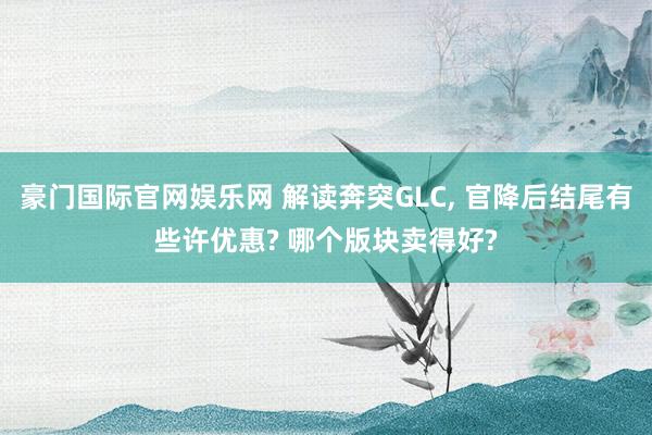 豪门国际官网娱乐网 解读奔突GLC， 官降后结尾有些许优惠? 哪个版块卖得好?