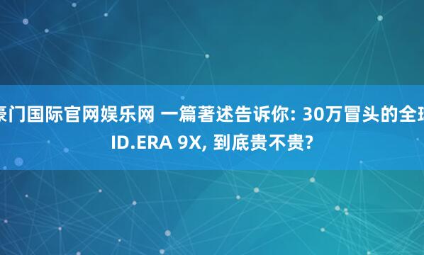豪门国际官网娱乐网 一篇著述告诉你: 30万冒头的全球ID.ERA 9X， 到底贵不贵?