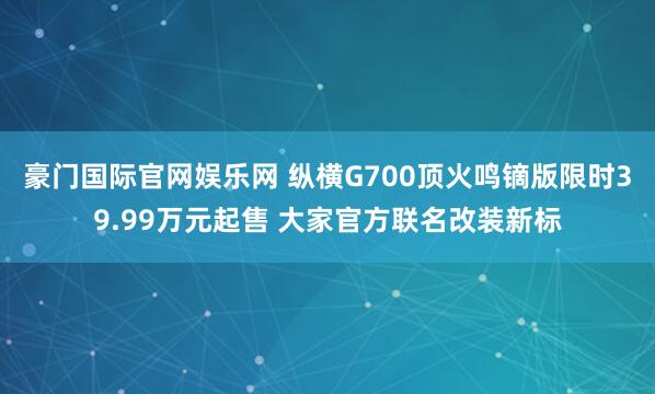 豪门国际官网娱乐网 纵横G700顶火鸣镝版限时39.99万元起售 大家官方联名改装新标