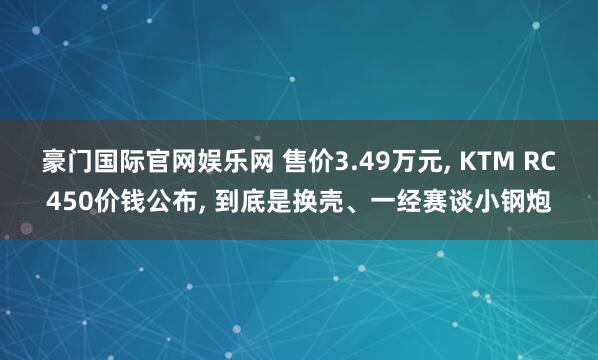 豪门国际官网娱乐网 售价3.49万元， KTM RC450价钱公布， 到底是换壳、一经赛谈小钢炮