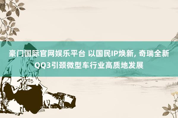 豪门国际官网娱乐平台 以国民IP焕新， 奇瑞全新QQ3引颈微型车行业高质地发展