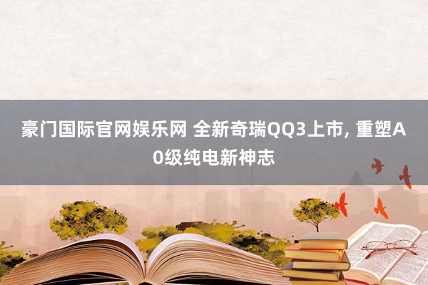 豪门国际官网娱乐网 全新奇瑞QQ3上市， 重塑A0级纯电新神志