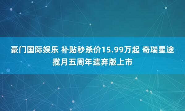 豪门国际娱乐 补贴秒杀价15.99万起 奇瑞星途揽月五周年遗弃版上市