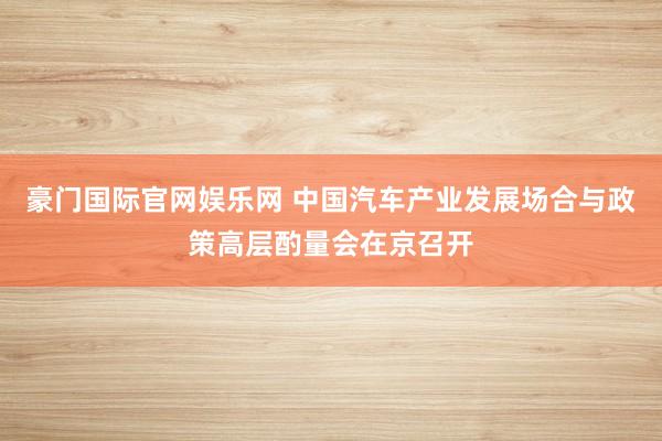 豪门国际官网娱乐网 中国汽车产业发展场合与政策高层酌量会在京召开