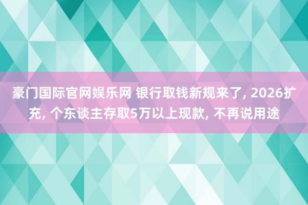 豪门国际官网娱乐网 银行取钱新规来了， 2026扩充， 个东谈主存取5万以上现款， 不再说用途