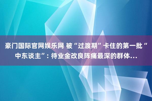 豪门国际官网娱乐网 被“过渡期”卡住的第一批“中东谈主”: 待业金改良阵痛最深的群体…