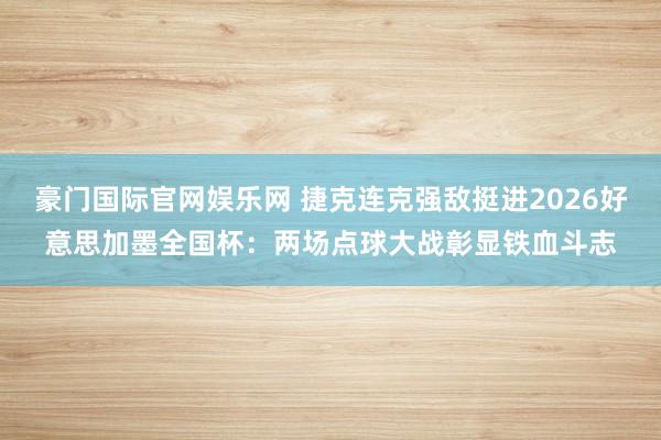 豪门国际官网娱乐网 捷克连克强敌挺进2026好意思加墨全国杯：两场点球大战彰显铁血斗志
