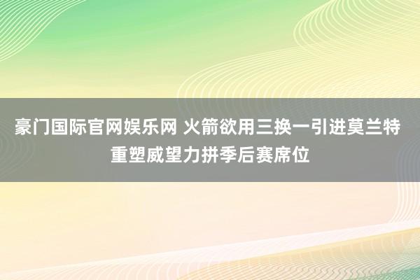 豪门国际官网娱乐网 火箭欲用三换一引进莫兰特 重塑威望力拼季后赛席位