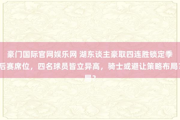 豪门国际官网娱乐网 湖东谈主豪取四连胜锁定季后赛席位，四名球员皆立异高，骑士或避让策略布局？