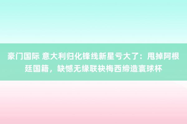 豪门国际 意大利归化锋线新星亏大了：甩掉阿根廷国籍，缺憾无缘联袂梅西缔造寰球杯