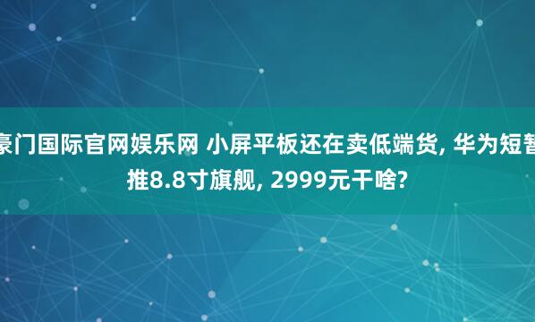 豪门国际官网娱乐网 小屏平板还在卖低端货， 华为短暂推8.8寸旗舰， 2999元干啥?