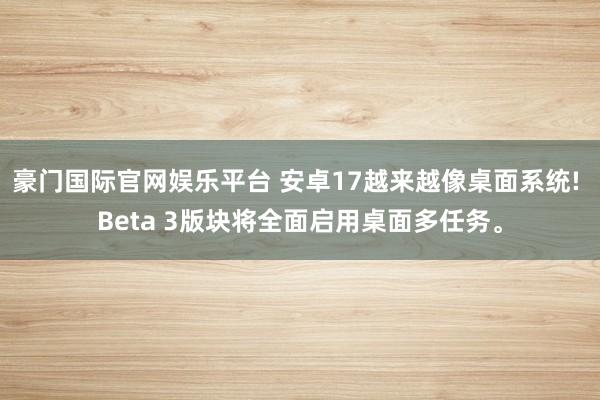豪门国际官网娱乐平台 安卓17越来越像桌面系统! Beta 3版块将全面启用桌面多任务。
