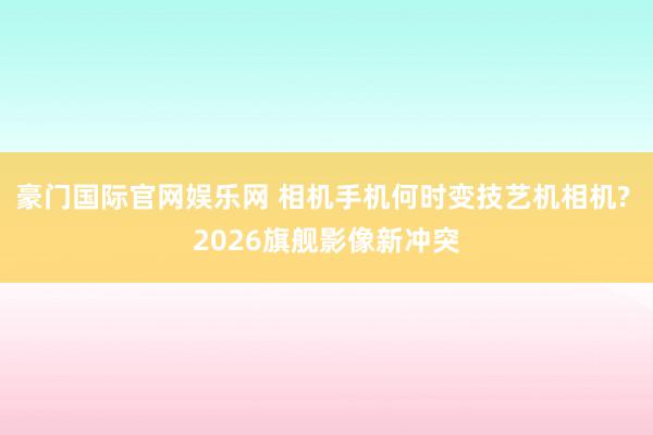 豪门国际官网娱乐网 相机手机何时变技艺机相机? 2026旗舰影像新冲突