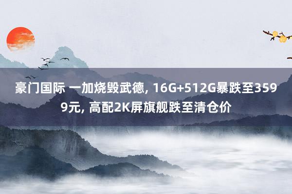 豪门国际 一加烧毁武德， 16G+512G暴跌至3599元， 高配2K屏旗舰跌至清仓价