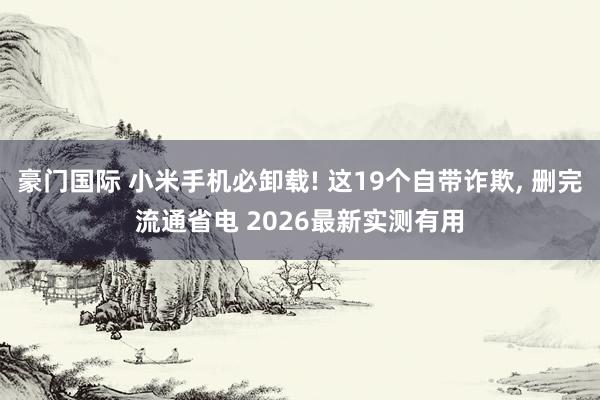 豪门国际 小米手机必卸载! 这19个自带诈欺， 删完流通省电 2026最新实测有用