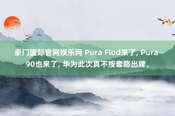 豪门国际官网娱乐网 Pura Flod来了， Pura 90也来了， 华为此次真不按套路出牌。