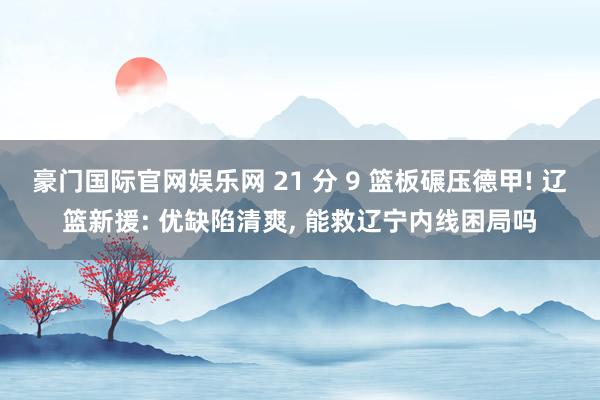 豪门国际官网娱乐网 21 分 9 篮板碾压德甲! 辽篮新援: 优缺陷清爽， 能救辽宁内线困局吗