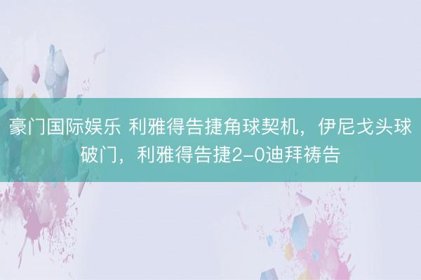 豪门国际娱乐 利雅得告捷角球契机，伊尼戈头球破门，利雅得告捷2-0迪拜祷告