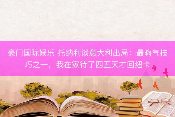 豪门国际娱乐 托纳利谈意大利出局：最晦气技巧之一，我在家待了四五天才回纽卡