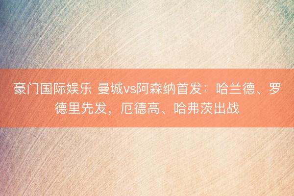 豪门国际娱乐 曼城vs阿森纳首发：哈兰德、罗德里先发，厄德高、哈弗茨出战