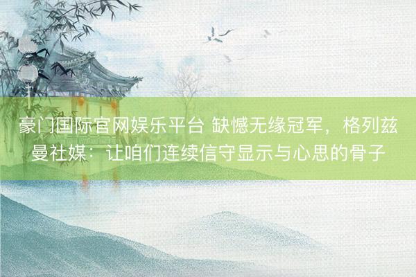 豪门国际官网娱乐平台 缺憾无缘冠军，格列兹曼社媒：让咱们连续信守显示与心思的骨子