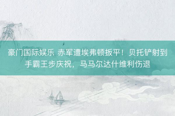豪门国际娱乐 赤军遭埃弗顿扳平!贝托铲射到手霸王步庆祝,马马尔达什维利伤退
