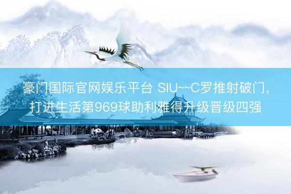 豪门国际官网娱乐平台 SIU~~C罗推射破门,打进生活第969球助利雅得升级晋级四强