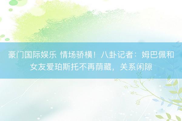 豪门国际娱乐 情场骄横！八卦记者：姆巴佩和女友爱珀斯托不再荫藏，关系闲隙