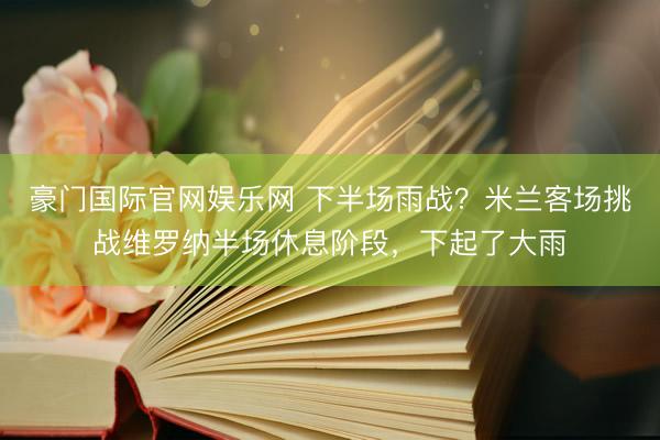 豪门国际官网娱乐网 下半场雨战？米兰客场挑战维罗纳半场休息阶段，下起了大雨