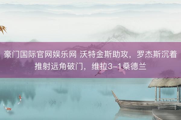 豪门国际官网娱乐网 沃特金斯助攻，罗杰斯沉着推射远角破门，维拉3-1桑德兰