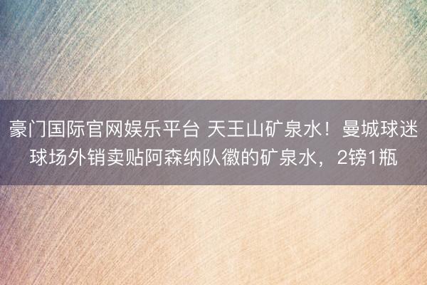 豪门国际官网娱乐平台 天王山矿泉水！曼城球迷球场外销卖贴阿森纳队徽的矿泉水，2镑1瓶