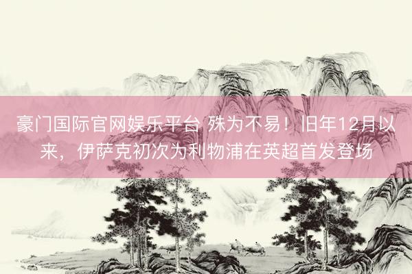豪门国际官网娱乐平台 殊为不易！旧年12月以来，伊萨克初次为利物浦在英超首发登场